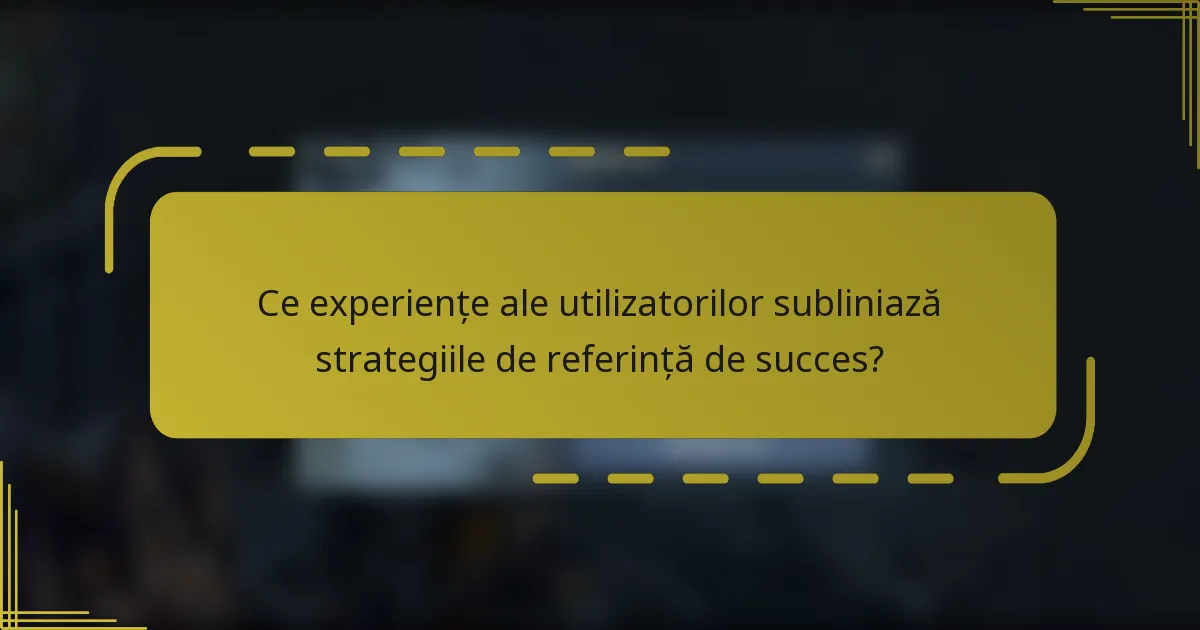 Ce experiențe ale utilizatorilor subliniază strategiile de referință de succes?